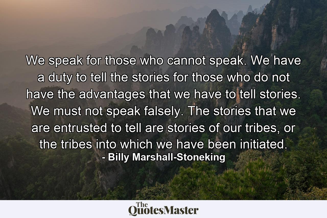 We speak for those who cannot speak. We have a duty to tell the stories for those who do not have the advantages that we have to tell stories. We must not speak falsely. The stories that we are entrusted to tell are stories of our tribes, or the tribes into which we have been initiated. - Quote by Billy Marshall-Stoneking