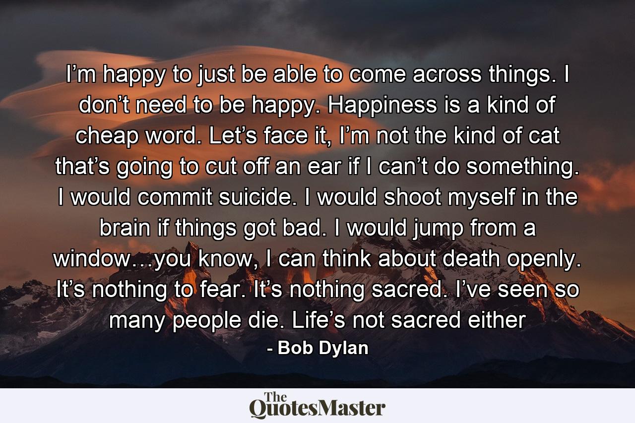 I’m happy to just be able to come across things. I don’t need to be happy. Happiness is a kind of cheap word. Let’s face it, I’m not the kind of cat that’s going to cut off an ear if I can’t do something. I would commit suicide. I would shoot myself in the brain if things got bad. I would jump from a window…you know, I can think about death openly. It’s nothing to fear. It’s nothing sacred. I’ve seen so many people die. Life’s not sacred either - Quote by Bob Dylan