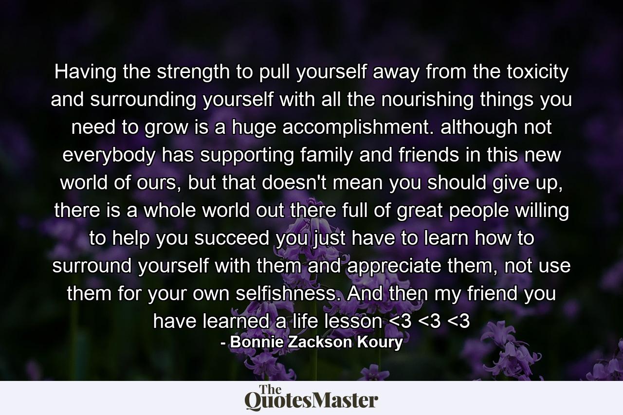 Having the strength to pull yourself away from the toxicity and surrounding yourself with all the nourishing things you need to grow is a huge accomplishment. although not everybody has supporting family and friends in this new world of ours, but that doesn't mean you should give up, there is a whole world out there full of great people willing to help you succeed you just have to learn how to surround yourself with them and appreciate them, not use them for your own selfishness. And then my friend you have learned a life lesson <3 <3 <3 - Quote by Bonnie Zackson Koury