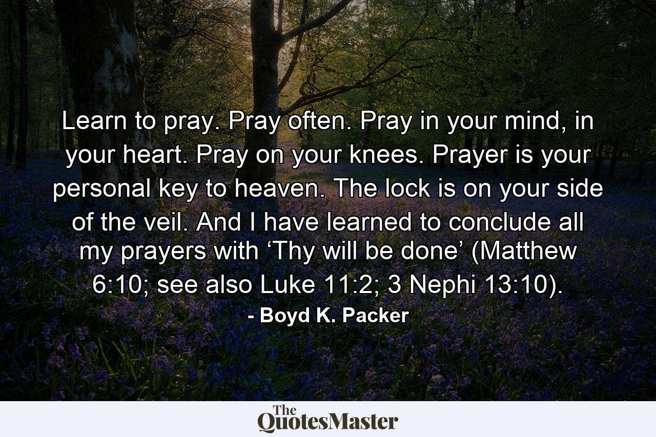 Learn to pray. Pray often. Pray in your mind, in your heart. Pray on your knees. Prayer is your personal key to heaven. The lock is on your side of the veil. And I have learned to conclude all my prayers with ‘Thy will be done’ (Matthew 6:10; see also Luke 11:2; 3 Nephi 13:10). - Quote by Boyd K. Packer