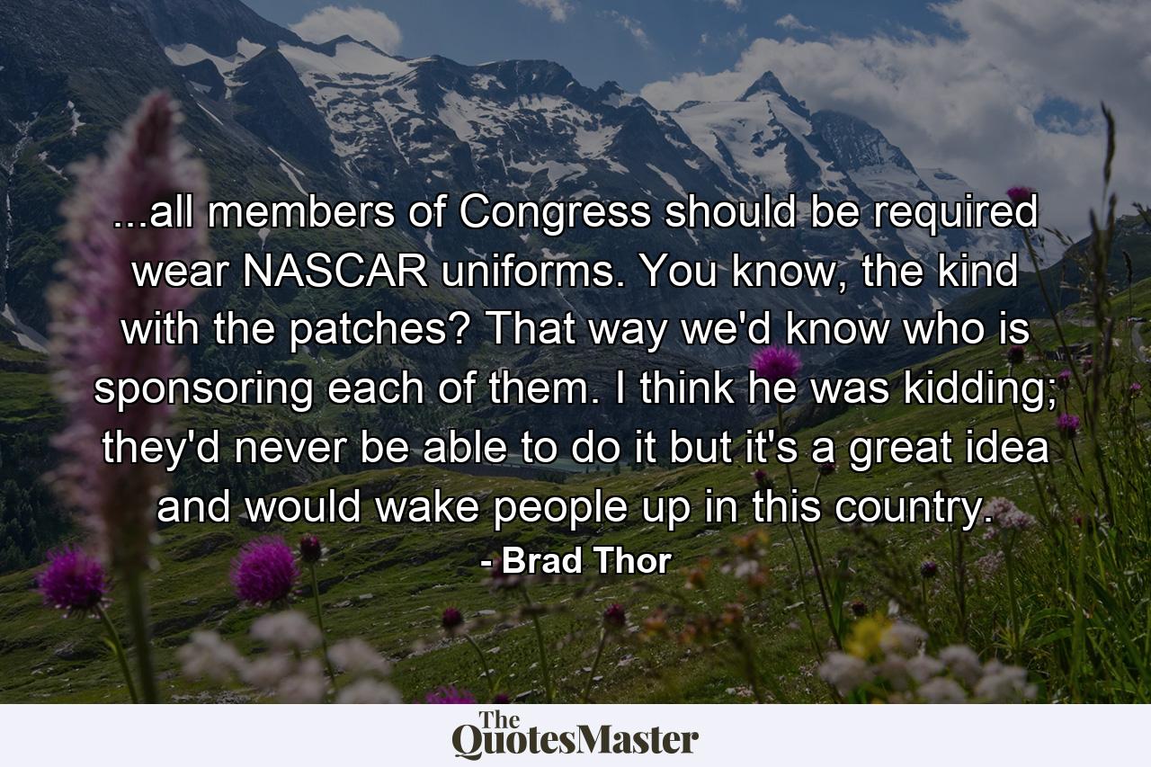 ...all members of Congress should be required wear NASCAR uniforms. You know, the kind with the patches? That way we'd know who is sponsoring each of them. I think he was kidding; they'd never be able to do it but it's a great idea and would wake people up in this country. - Quote by Brad Thor