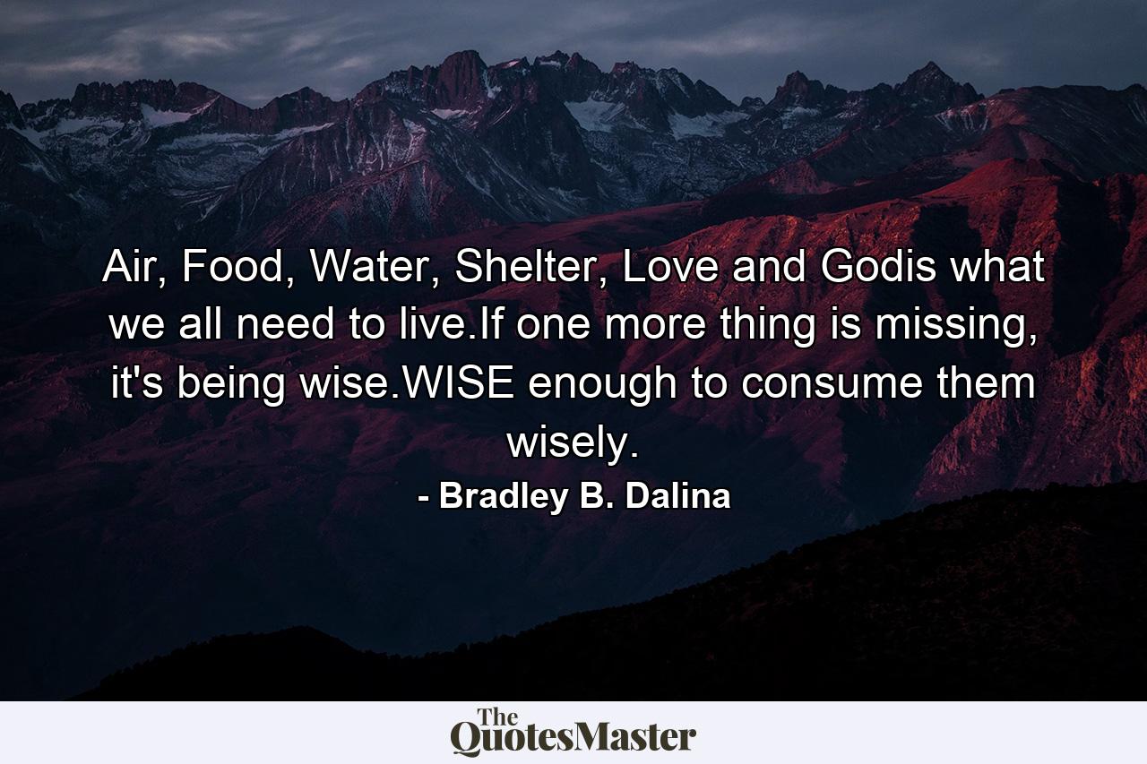 Air, Food, Water, Shelter, Love and Godis what we all need to live.If one more thing is missing, it's being wise.WISE enough to consume them wisely. - Quote by Bradley B. Dalina