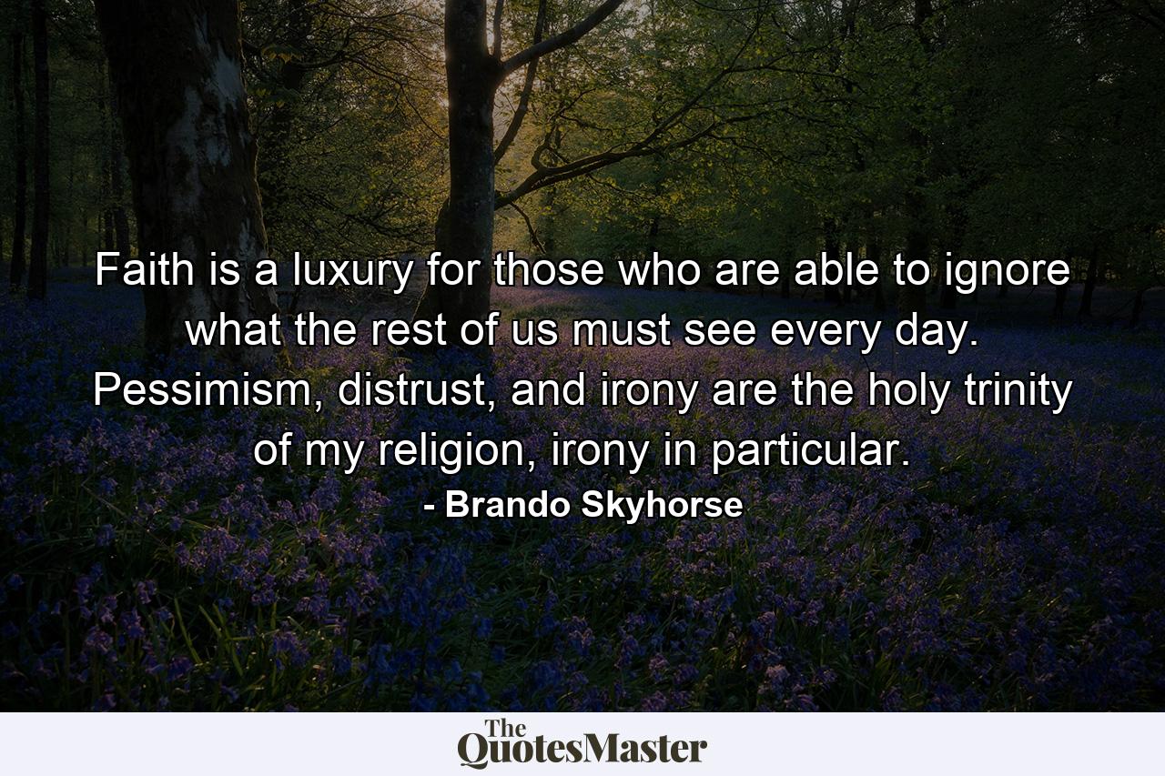 Faith is a luxury for those who are able to ignore what the rest of us must see every day. Pessimism, distrust, and irony are the holy trinity of my religion, irony in particular. - Quote by Brando Skyhorse