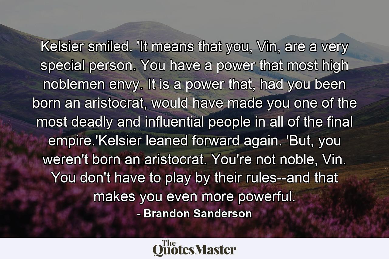 Kelsier smiled. 'It means that you, Vin, are a very special person. You have a power that most high noblemen envy. It is a power that, had you been born an aristocrat, would have made you one of the most deadly and influential people in all of the final empire.'Kelsier leaned forward again. 'But, you weren't born an aristocrat. You're not noble, Vin. You don't have to play by their rules--and that makes you even more powerful. - Quote by Brandon Sanderson