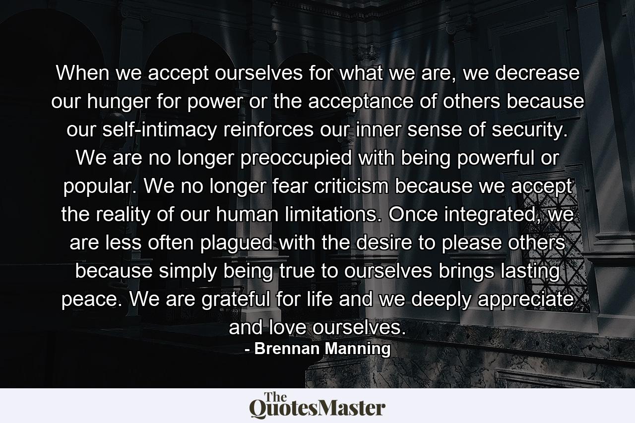 When we accept ourselves for what we are, we decrease our hunger for power or the acceptance of others because our self-intimacy reinforces our inner sense of security. We are no longer preoccupied with being powerful or popular. We no longer fear criticism because we accept the reality of our human limitations. Once integrated, we are less often plagued with the desire to please others because simply being true to ourselves brings lasting peace. We are grateful for life and we deeply appreciate and love ourselves. - Quote by Brennan Manning