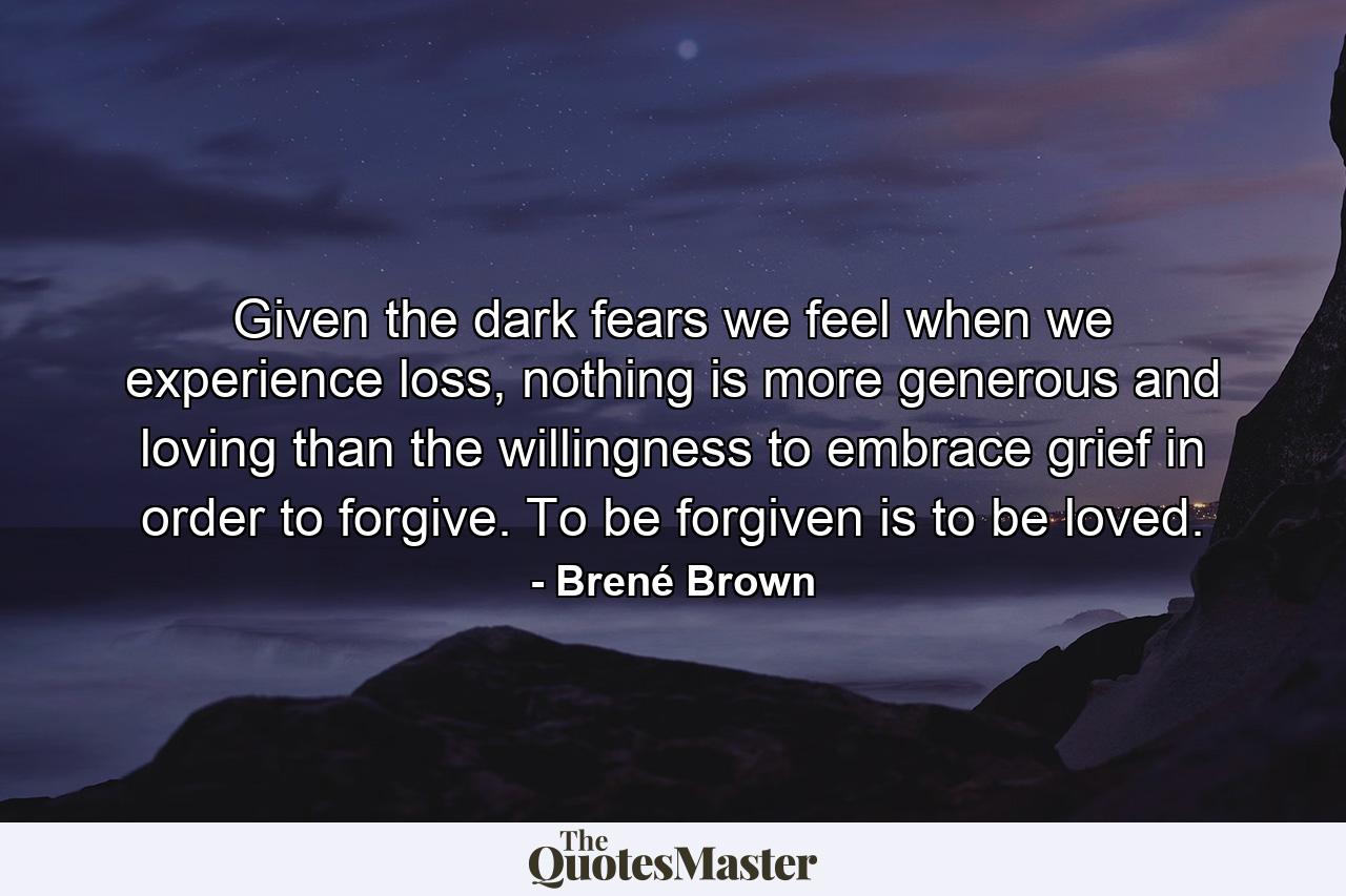 Given the dark fears we feel when we experience loss, nothing is more generous and loving than the willingness to embrace grief in order to forgive. To be forgiven is to be loved. - Quote by Brené Brown