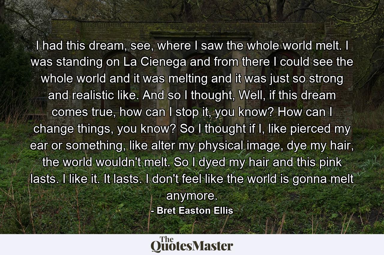 I had this dream, see, where I saw the whole world melt. I was standing on La Cienega and from there I could see the whole world and it was melting and it was just so strong and realistic like. And so I thought, Well, if this dream comes true, how can I stop it, you know? How can I change things, you know? So I thought if I, like pierced my ear or something, like alter my physical image, dye my hair, the world wouldn't melt. So I dyed my hair and this pink lasts. I like it. It lasts. I don't feel like the world is gonna melt anymore. - Quote by Bret Easton Ellis