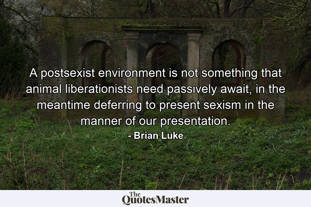 A postsexist environment is not something that animal liberationists need passively await, in the meantime deferring to present sexism in the manner of our presentation. - Quote by Brian Luke