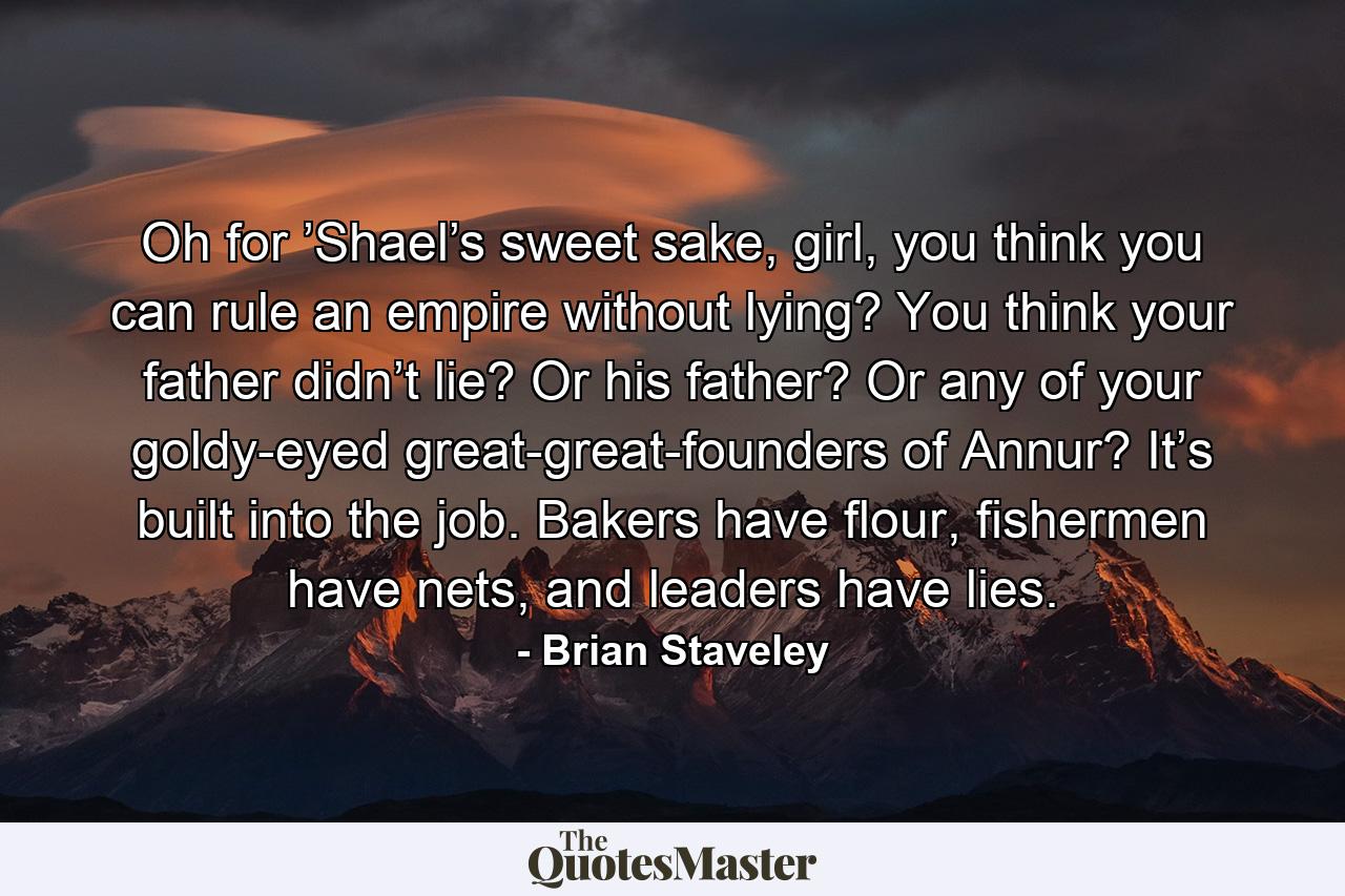 Oh for ’Shael’s sweet sake, girl, you think you can rule an empire without lying? You think your father didn’t lie? Or his father? Or any of your goldy-eyed great-great-founders of Annur? It’s built into the job. Bakers have flour, fishermen have nets, and leaders have lies. - Quote by Brian Staveley