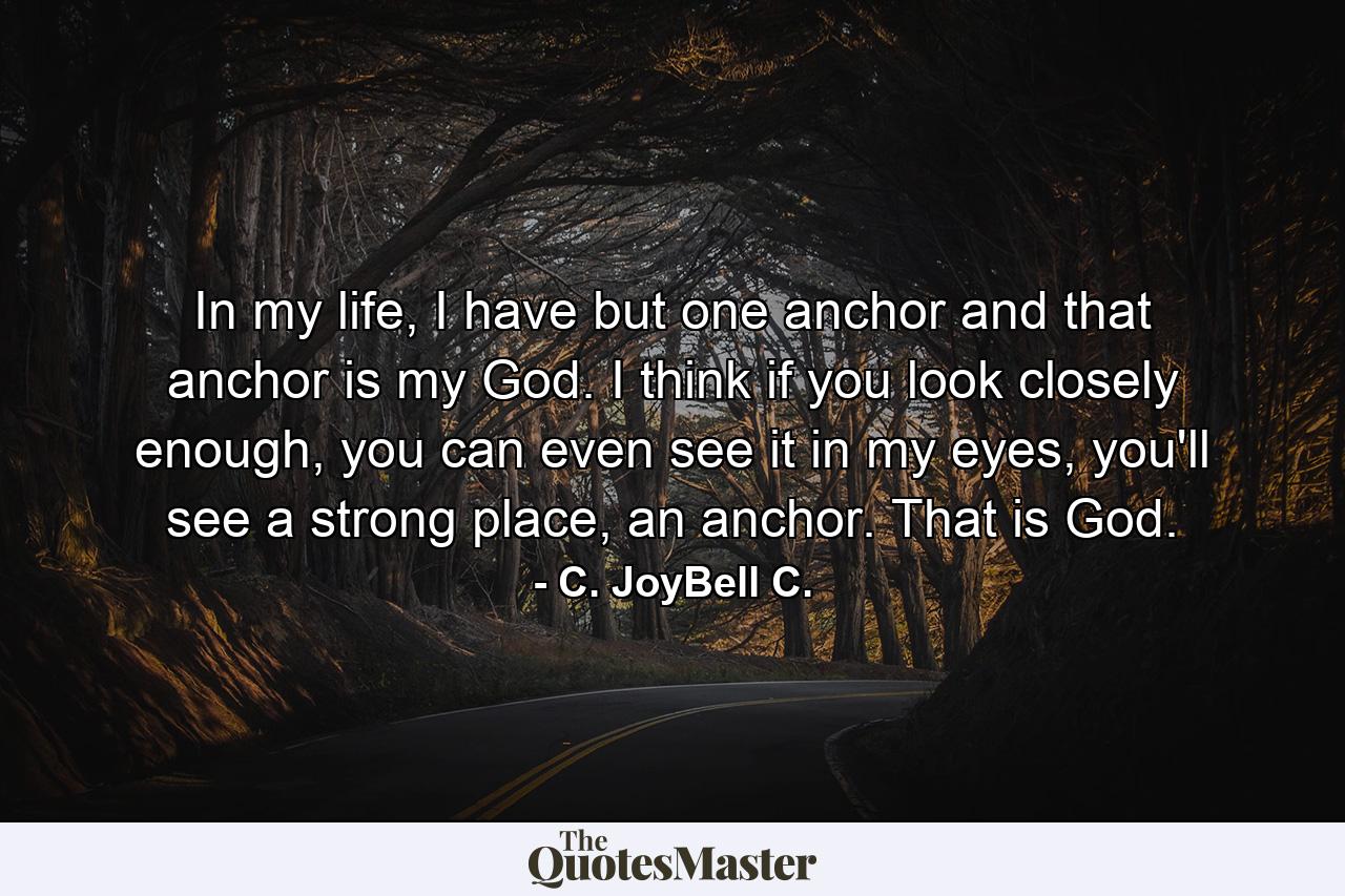 In my life, I have but one anchor and that anchor is my God. I think if you look closely enough, you can even see it in my eyes, you'll see a strong place, an anchor. That is God. - Quote by C. JoyBell C.