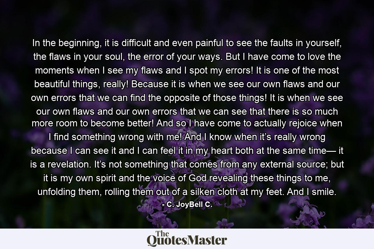 In the beginning, it is difficult and even painful to see the faults in yourself, the flaws in your soul, the error of your ways. But I have come to love the moments when I see my flaws and I spot my errors! It is one of the most beautiful things, really! Because it is when we see our own flaws and our own errors that we can find the opposite of those things! It is when we see our own flaws and our own errors that we can see that there is so much more room to become better! And so I have come to actually rejoice when I find something wrong with me! And I know when it’s really wrong because I can see it and I can feel it in my heart both at the same time— it is a revelation. It’s not something that comes from any external source; but it is my own spirit and the voice of God revealing these things to me, unfolding them, rolling them out of a silken cloth at my feet. And I smile. - Quote by C. JoyBell C.