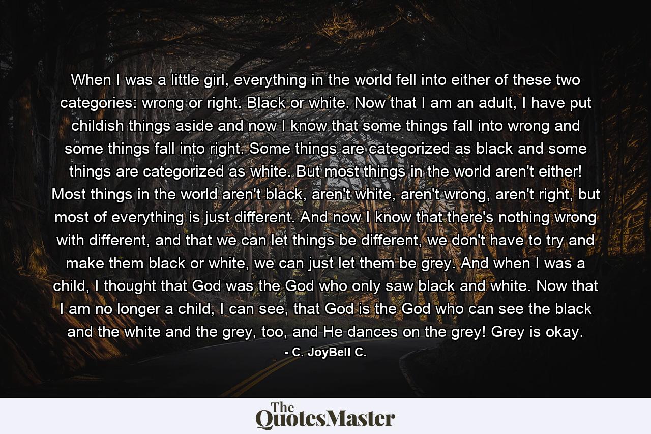 When I was a little girl, everything in the world fell into either of these two categories: wrong or right. Black or white. Now that I am an adult, I have put childish things aside and now I know that some things fall into wrong and some things fall into right. Some things are categorized as black and some things are categorized as white. But most things in the world aren't either! Most things in the world aren't black, aren't white, aren't wrong, aren't right, but most of everything is just different. And now I know that there's nothing wrong with different, and that we can let things be different, we don't have to try and make them black or white, we can just let them be grey. And when I was a child, I thought that God was the God who only saw black and white. Now that I am no longer a child, I can see, that God is the God who can see the black and the white and the grey, too, and He dances on the grey! Grey is okay. - Quote by C. JoyBell C.