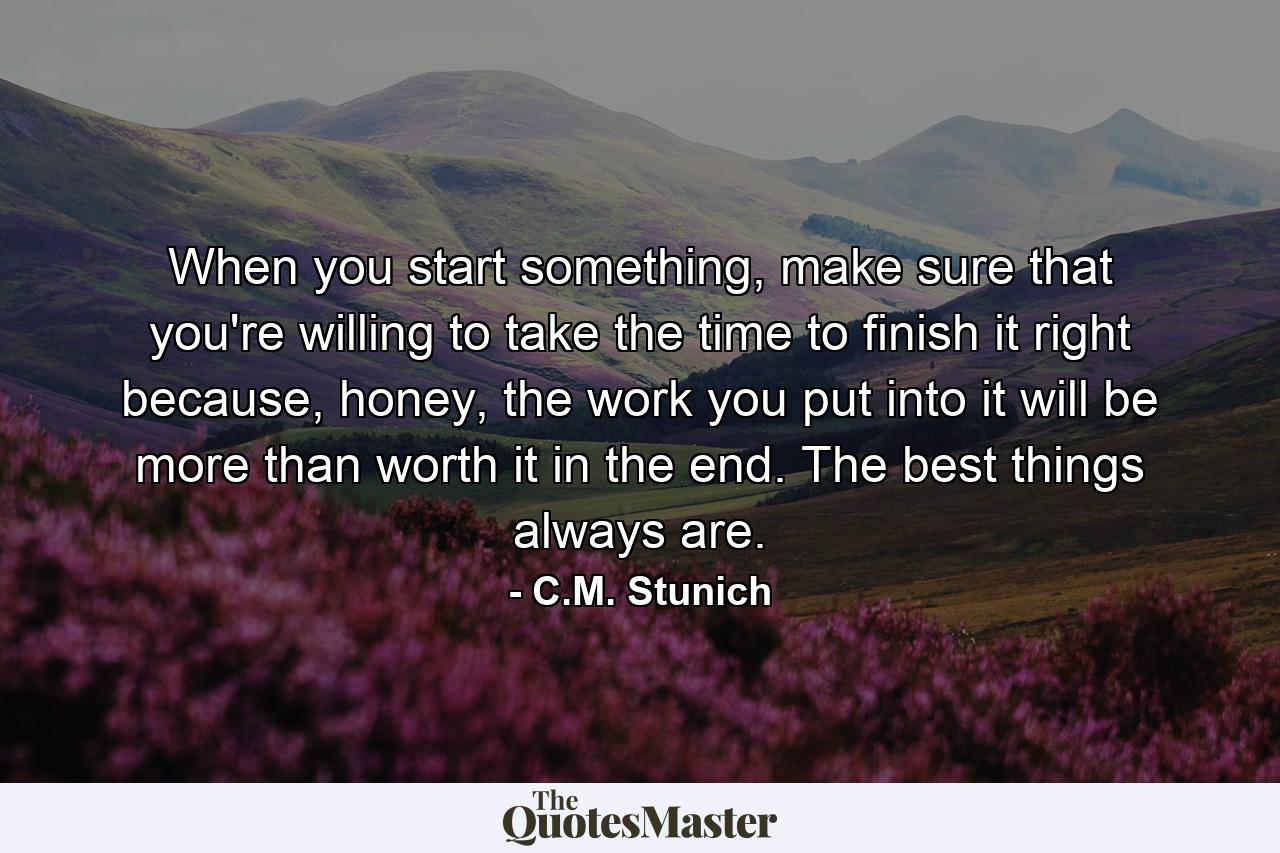 When you start something, make sure that you're willing to take the time to finish it right because, honey, the work you put into it will be more than worth it in the end. The best things always are. - Quote by C.M. Stunich