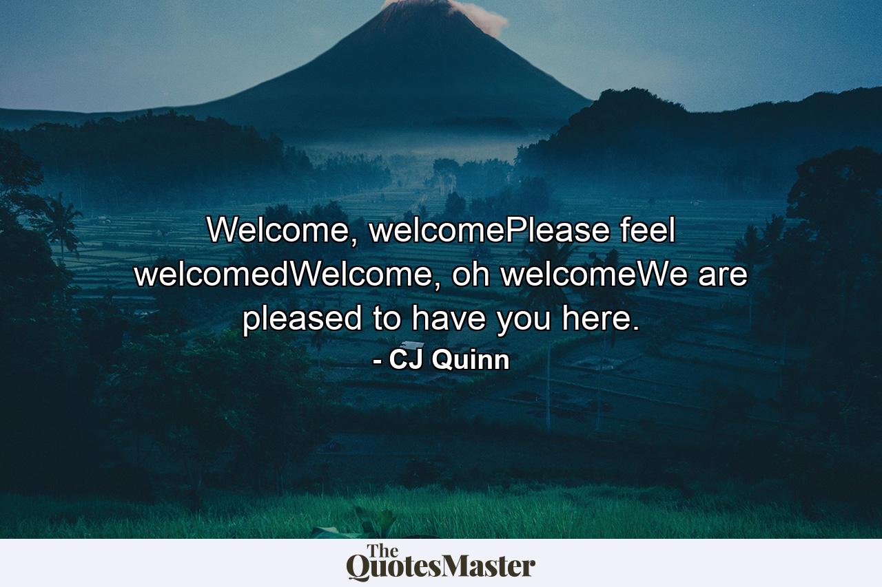 Welcome, welcomePlease feel welcomedWelcome, oh welcomeWe are pleased to have you here. - Quote by CJ Quinn