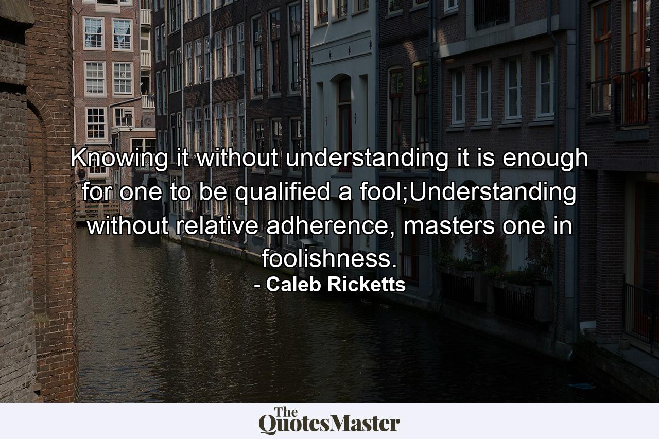 Knowing it without understanding it is enough for one to be qualified a fool;Understanding without relative adherence, masters one in foolishness. - Quote by Caleb Ricketts