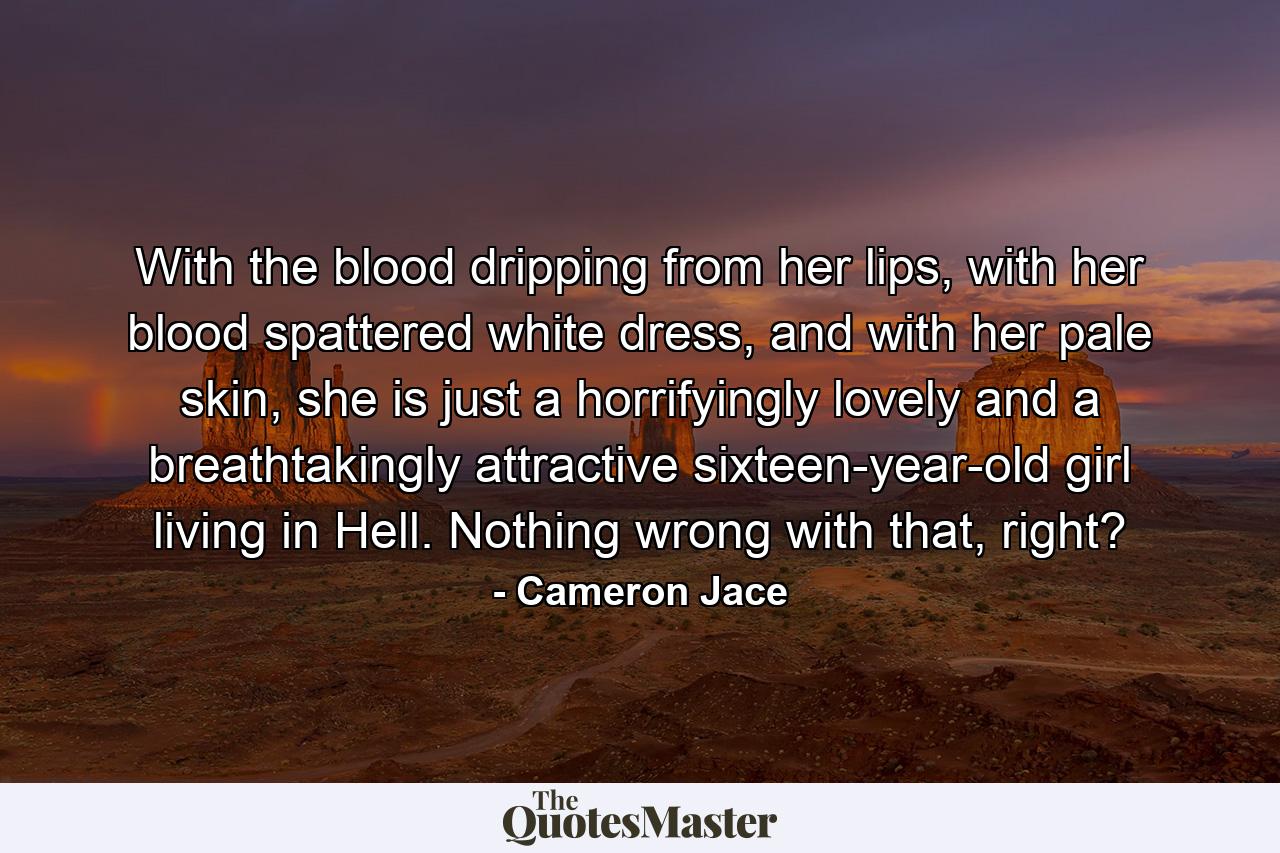 With the blood dripping from her lips, with her blood spattered white dress, and with her pale skin, she is just a horrifyingly lovely and a breathtakingly attractive sixteen-year-old girl living in Hell. Nothing wrong with that, right? - Quote by Cameron Jace