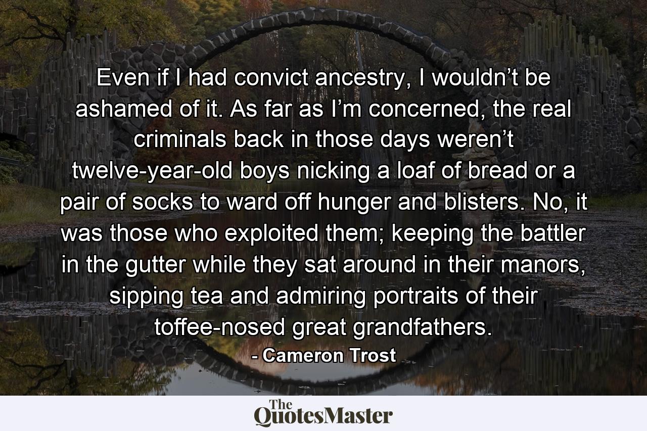 Even if I had convict ancestry, I wouldn’t be ashamed of it. As far as I’m concerned, the real criminals back in those days weren’t twelve-year-old boys nicking a loaf of bread or a pair of socks to ward off hunger and blisters. No, it was those who exploited them; keeping the battler in the gutter while they sat around in their manors, sipping tea and admiring portraits of their toffee-nosed great grandfathers. - Quote by Cameron Trost