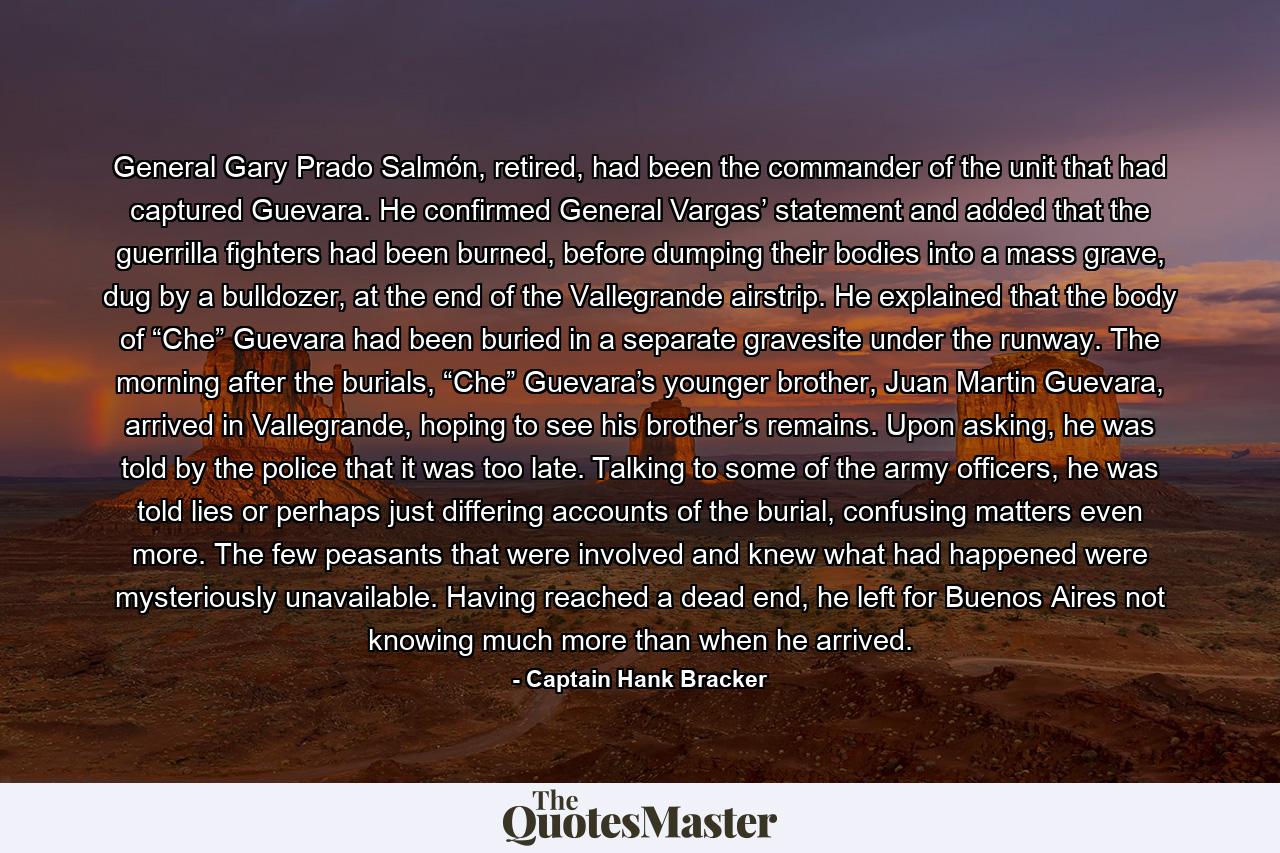 General Gary Prado Salmón, retired, had been the commander of the unit that had captured Guevara. He confirmed General Vargas’ statement and added that the guerrilla fighters had been burned, before dumping their bodies into a mass grave, dug by a bulldozer, at the end of the Vallegrande airstrip. He explained that the body of “Che” Guevara had been buried in a separate gravesite under the runway. The morning after the burials, “Che” Guevara’s younger brother, Juan Martin Guevara, arrived in Vallegrande, hoping to see his brother’s remains. Upon asking, he was told by the police that it was too late. Talking to some of the army officers, he was told lies or perhaps just differing accounts of the burial, confusing matters even more. The few peasants that were involved and knew what had happened were mysteriously unavailable. Having reached a dead end, he left for Buenos Aires not knowing much more than when he arrived. - Quote by Captain Hank Bracker