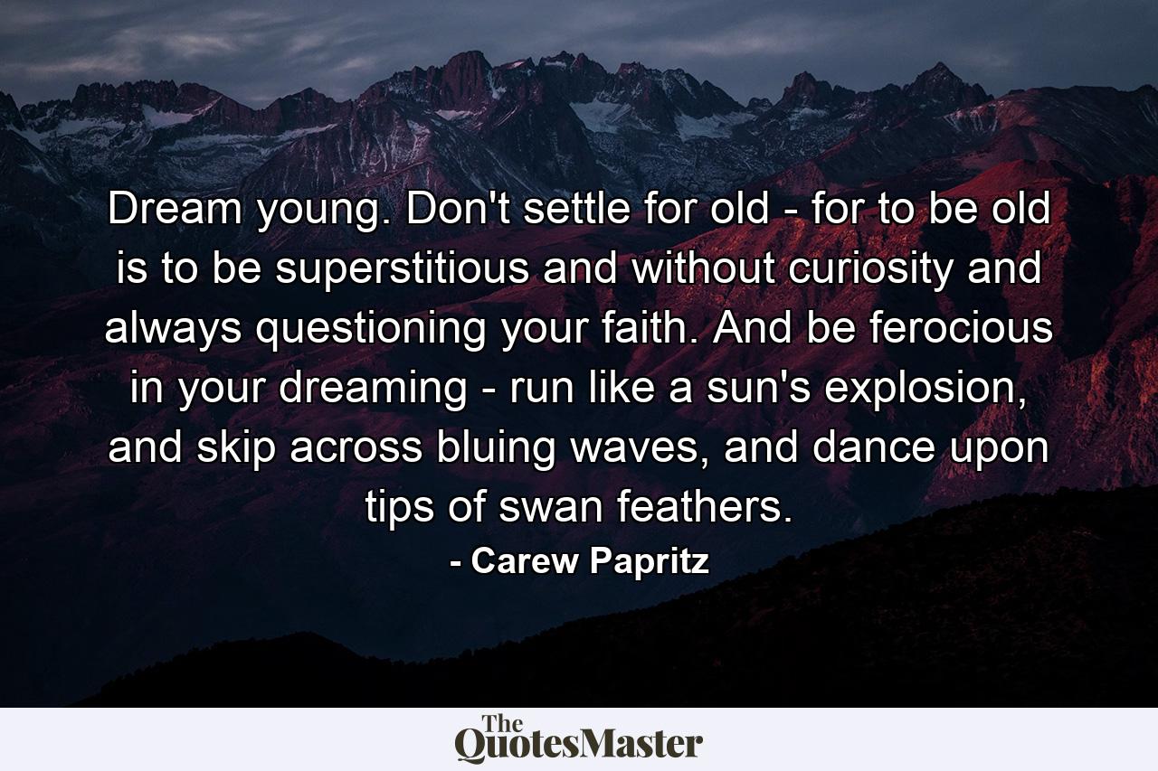 Dream young. Don't settle for old - for to be old is to be superstitious and without curiosity and always questioning your faith. And be ferocious in your dreaming - run like a sun's explosion, and skip across bluing waves, and dance upon tips of swan feathers. - Quote by Carew Papritz