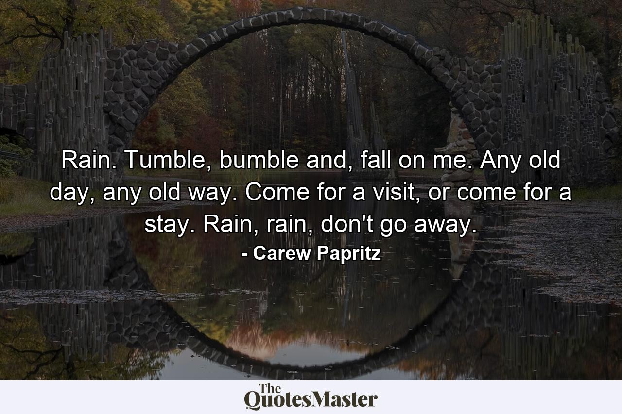 Rain. Tumble, bumble and, fall on me. Any old day, any old way. Come for a visit, or come for a stay. Rain, rain, don't go away. - Quote by Carew Papritz