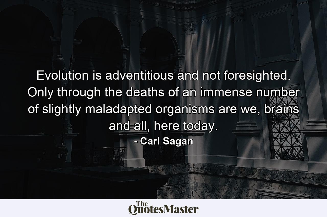 Evolution is adventitious and not foresighted. Only through the deaths of an immense number of slightly maladapted organisms are we, brains and all, here today. - Quote by Carl Sagan