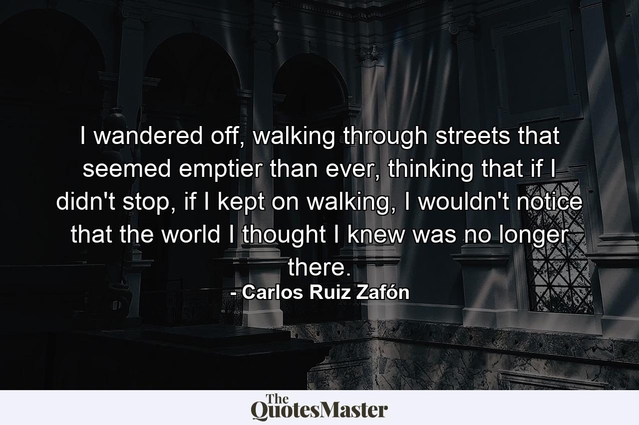 I wandered off, walking through streets that seemed emptier than ever, thinking that if I didn't stop, if I kept on walking, I wouldn't notice that the world I thought I knew was no longer there. - Quote by Carlos Ruiz Zafón