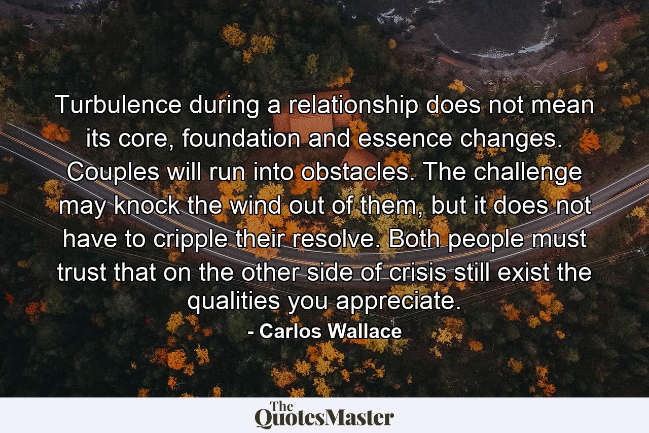 Turbulence during a relationship does not mean its core, foundation and essence changes. Couples will run into obstacles. The challenge may knock the wind out of them, but it does not have to cripple their resolve. Both people must trust that on the other side of crisis still exist the qualities you appreciate. - Quote by Carlos Wallace