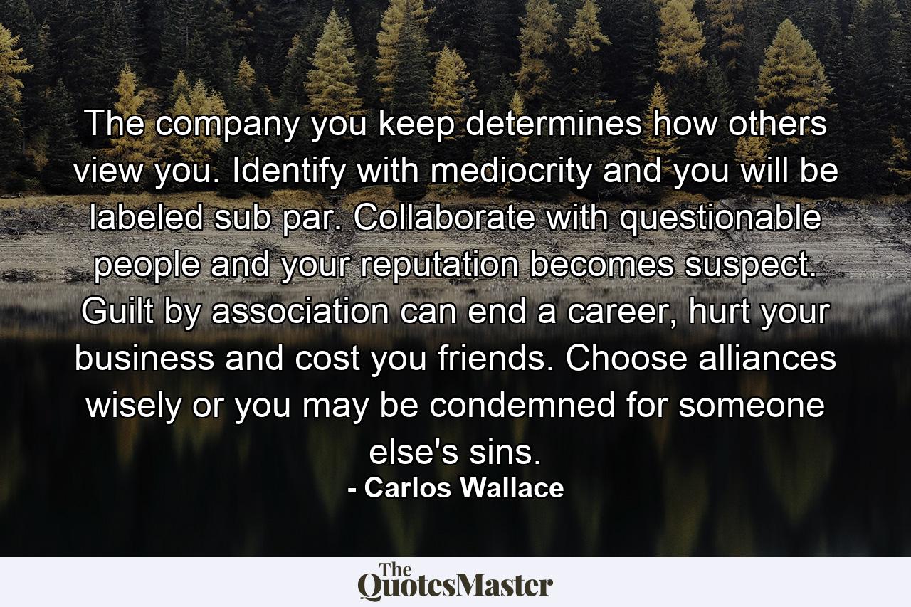 The company you keep determines how others view you. Identify with mediocrity and you will be labeled sub par. Collaborate with questionable people and your reputation becomes suspect. Guilt by association can end a career, hurt your business and cost you friends. Choose alliances wisely or you may be condemned for someone else's sins. - Quote by Carlos Wallace