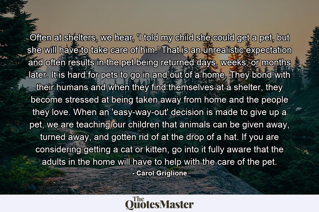 Often at shelters, we hear, 'I told my child she could get a pet, but she will have to take care of him.' That is an unrealistic expectation and often results in the pet being returned days, weeks, or months later. It is hard for pets to go in and out of a home. They bond with their humans and when they find themselves at a shelter, they become stressed at being taken away from home and the people they love. When an 'easy-way-out' decision is made to give up a pet, we are teaching our children that animals can be given away, turned away, and gotten rid of at the drop of a hat. If you are considering getting a cat or kitten, go into it fully aware that the adults in the home will have to help with the care of the pet. - Quote by Carol Griglione