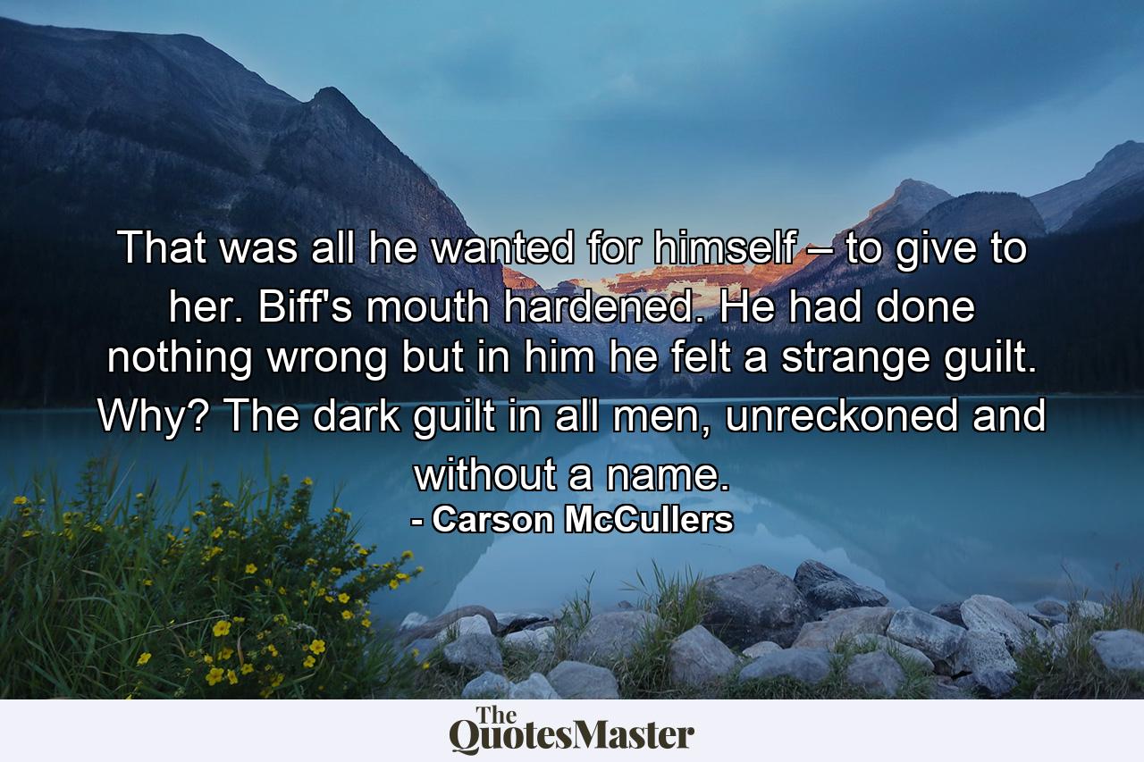 That was all he wanted for himself – to give to her. Biff's mouth hardened. He had done nothing wrong but in him he felt a strange guilt. Why? The dark guilt in all men, unreckoned and without a name. - Quote by Carson McCullers