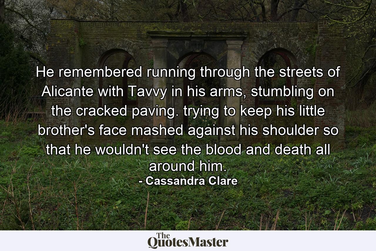 He remembered running through the streets of Alicante with Tavvy in his arms, stumbling on the cracked paving. trying to keep his little brother's face mashed against his shoulder so that he wouldn't see the blood and death all around him. - Quote by Cassandra Clare