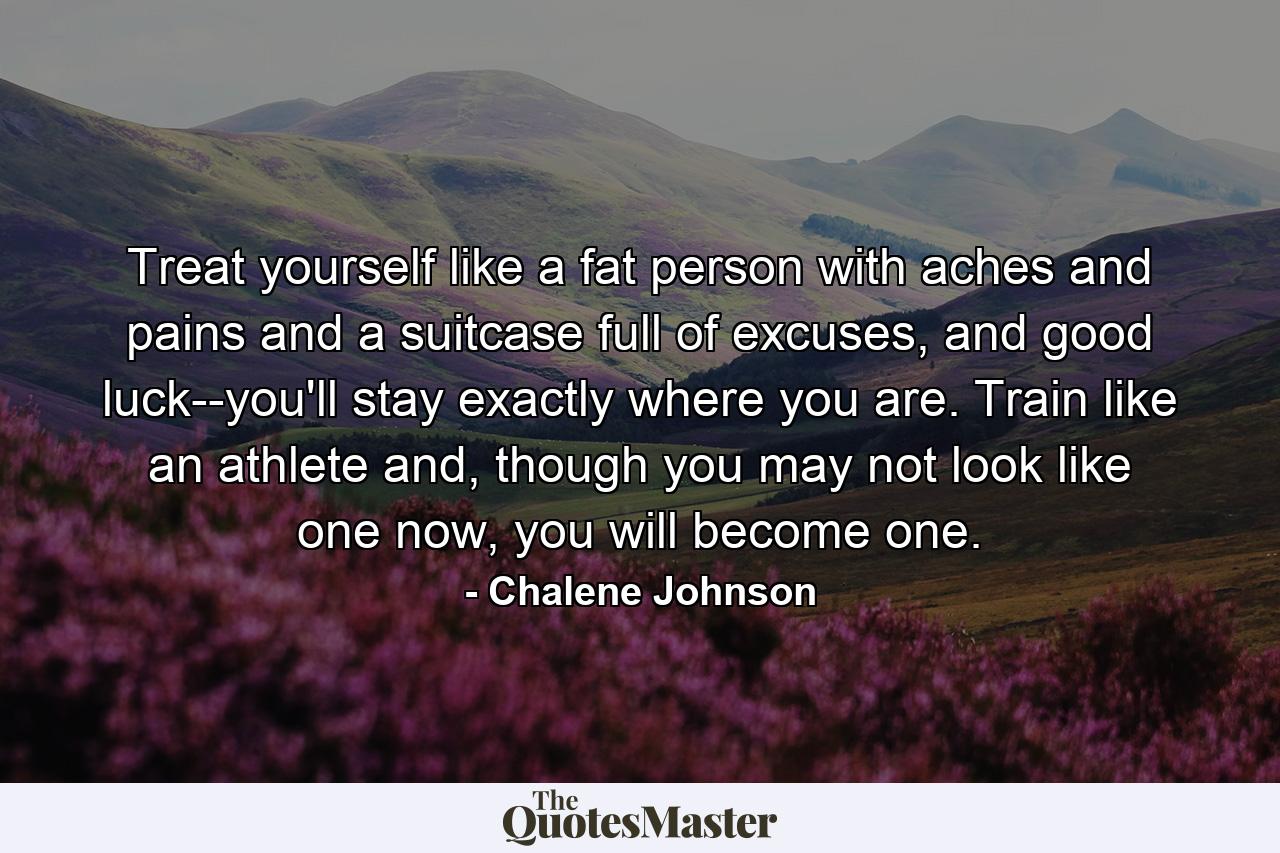 Treat yourself like a fat person with aches and pains and a suitcase full of excuses, and good luck--you'll stay exactly where you are. Train like an athlete and, though you may not look like one now, you will become one. - Quote by Chalene Johnson