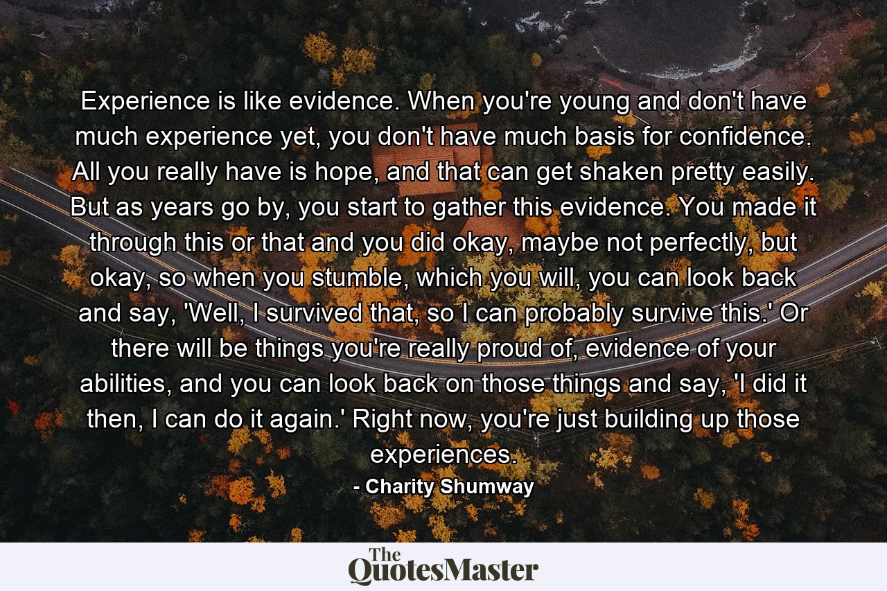 Experience is like evidence. When you're young and don't have much experience yet, you don't have much basis for confidence. All you really have is hope, and that can get shaken pretty easily. But as years go by, you start to gather this evidence. You made it through this or that and you did okay, maybe not perfectly, but okay, so when you stumble, which you will, you can look back and say, 'Well, I survived that, so I can probably survive this.' Or there will be things you're really proud of, evidence of your abilities, and you can look back on those things and say, 'I did it then, I can do it again.' Right now, you're just building up those experiences. - Quote by Charity Shumway