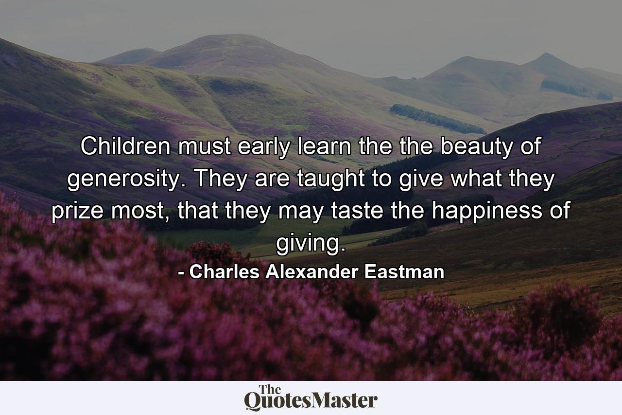 Children must early learn the the beauty of generosity. They are taught to give what they prize most, that they may taste the happiness of giving. - Quote by Charles Alexander Eastman