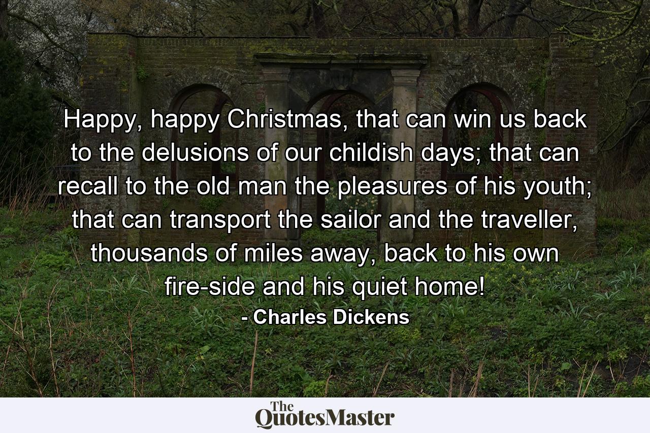 Happy, happy Christmas, that can win us back to the delusions of our childish days; that can recall to the old man the pleasures of his youth; that can transport the sailor and the traveller, thousands of miles away, back to his own fire-side and his quiet home! - Quote by Charles Dickens