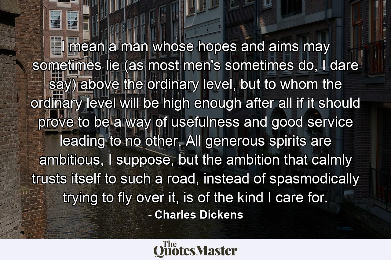 I mean a man whose hopes and aims may sometimes lie (as most men's sometimes do, I dare say) above the ordinary level, but to whom the ordinary level will be high enough after all if it should prove to be a way of usefulness and good service leading to no other. All generous spirits are ambitious, I suppose, but the ambition that calmly trusts itself to such a road, instead of spasmodically trying to fly over it, is of the kind I care for. - Quote by Charles Dickens