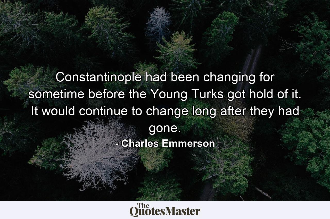 Constantinople had been changing for sometime before the Young Turks got hold of it. It would continue to change long after they had gone. - Quote by Charles Emmerson