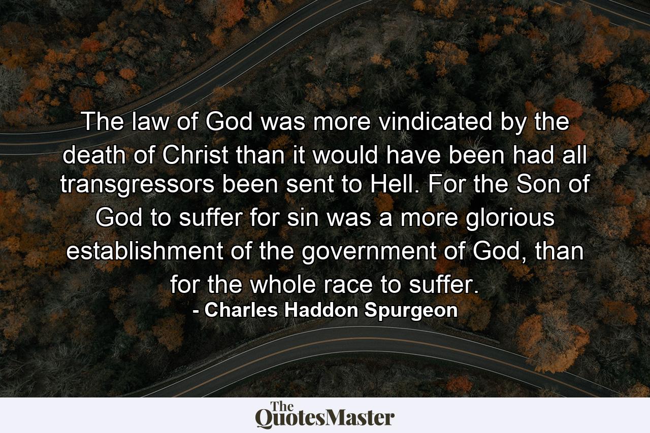 The law of God was more vindicated by the death of Christ than it would have been had all transgressors been sent to Hell. For the Son of God to suffer for sin was a more glorious establishment of the government of God, than for the whole race to suffer. - Quote by Charles Haddon Spurgeon