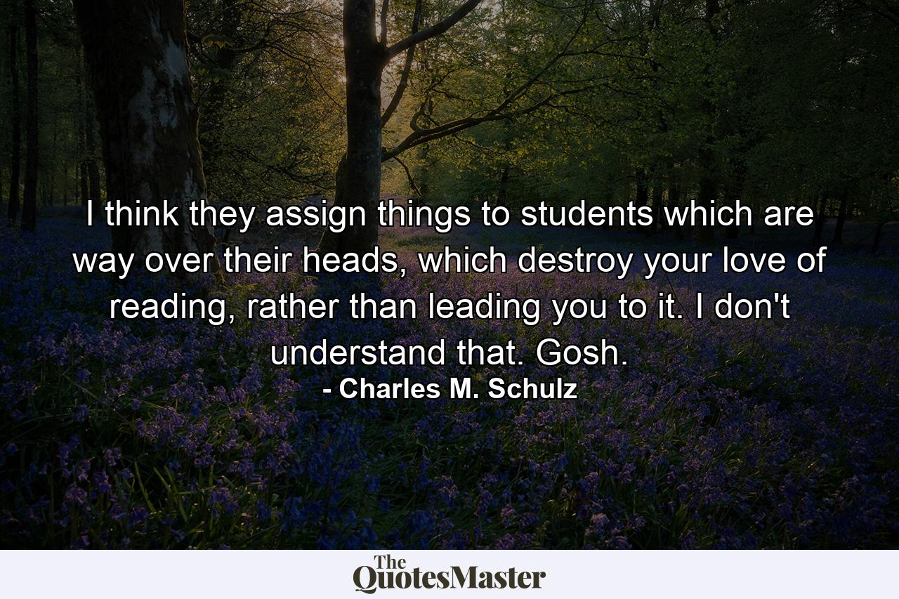 I think they assign things to students which are way over their heads, which destroy your love of reading, rather than leading you to it. I don't understand that. Gosh. - Quote by Charles M. Schulz