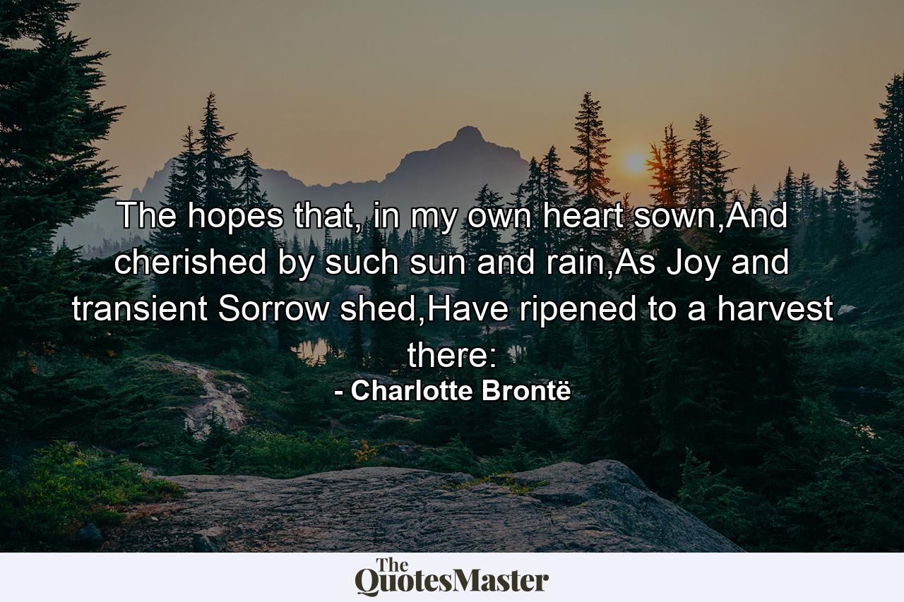 The hopes that, in my own heart sown,And cherished by such sun and rain,As Joy and transient Sorrow shed,Have ripened to a harvest there: - Quote by Charlotte Brontë