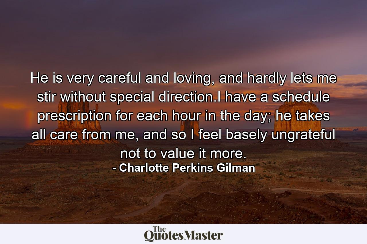 He is very careful and loving, and hardly lets me stir without special direction.I have a schedule prescription for each hour in the day; he takes all care from me, and so I feel basely ungrateful not to value it more. - Quote by Charlotte Perkins Gilman