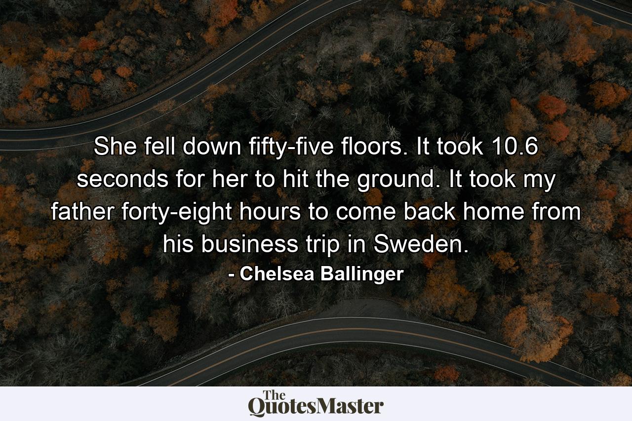 She fell down fifty-five floors. It took 10.6 seconds for her to hit the ground. It took my father forty-eight hours to come back home from his business trip in Sweden. - Quote by Chelsea Ballinger