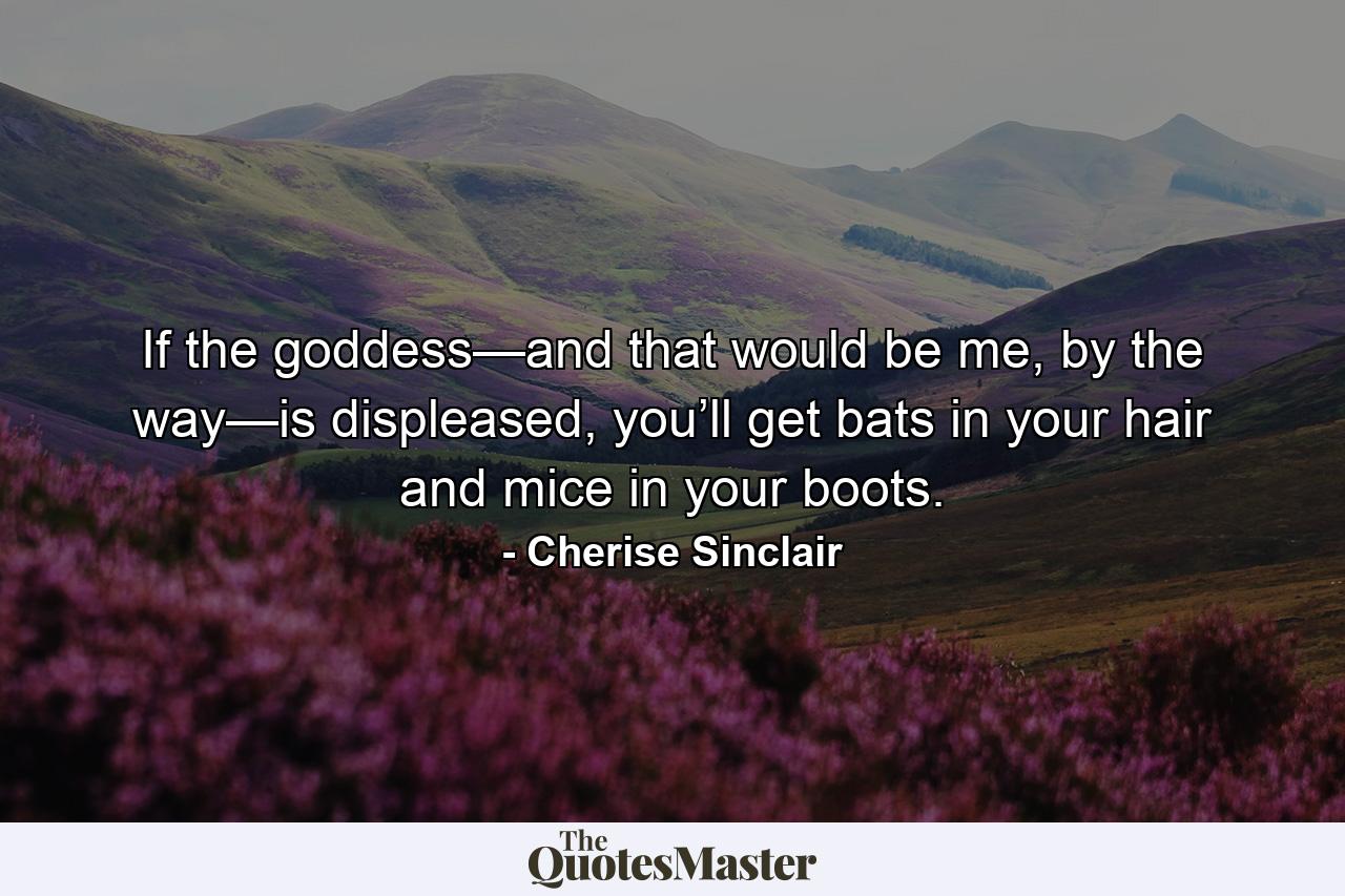 If the goddess—and that would be me, by the way—is displeased, you’ll get bats in your hair and mice in your boots. - Quote by Cherise Sinclair