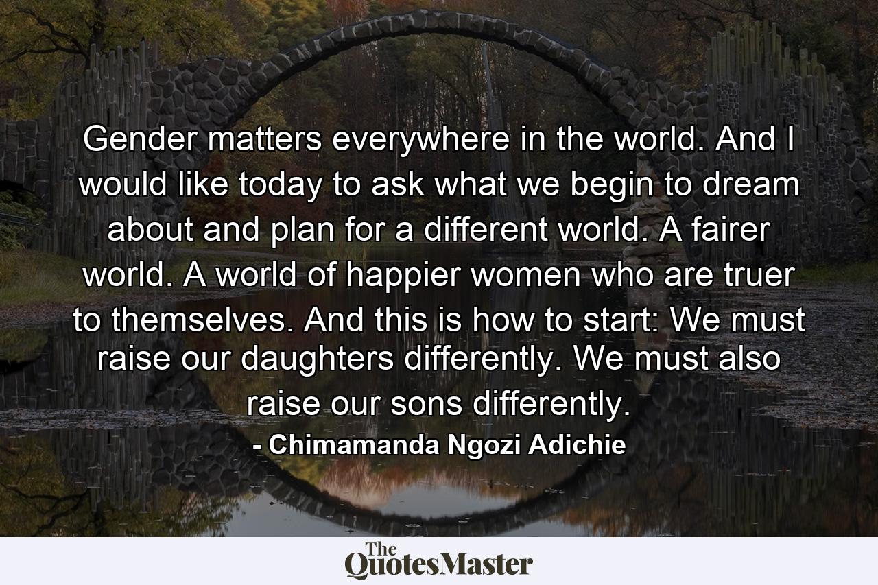 Gender matters everywhere in the world. And I would like today to ask what we begin to dream about and plan for a different world. A fairer world. A world of happier women who are truer to themselves. And this is how to start: We must raise our daughters differently. We must also raise our sons differently. - Quote by Chimamanda Ngozi Adichie