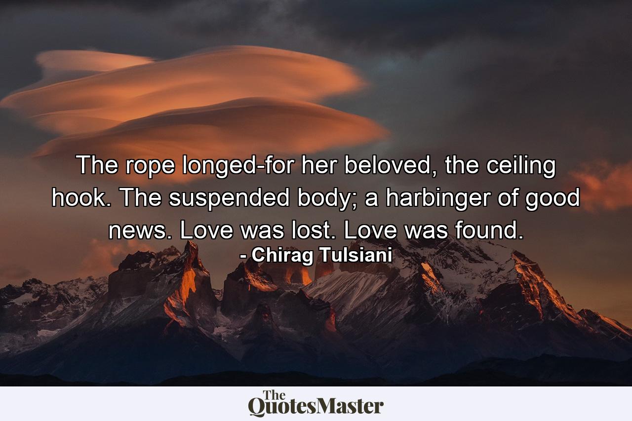 The rope longed-for her beloved, the ceiling hook. The suspended body; a harbinger of good news. Love was lost. Love was found. - Quote by Chirag Tulsiani