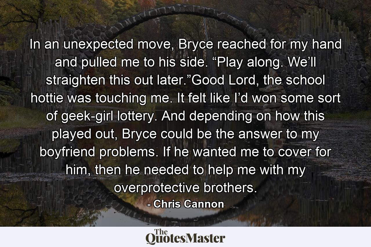 In an unexpected move, Bryce reached for my hand and pulled me to his side. “Play along. We’ll straighten this out later.”Good Lord, the school hottie was touching me. It felt like I’d won some sort of geek-girl lottery. And depending on how this played out, Bryce could be the answer to my boyfriend problems. If he wanted me to cover for him, then he needed to help me with my overprotective brothers. - Quote by Chris Cannon