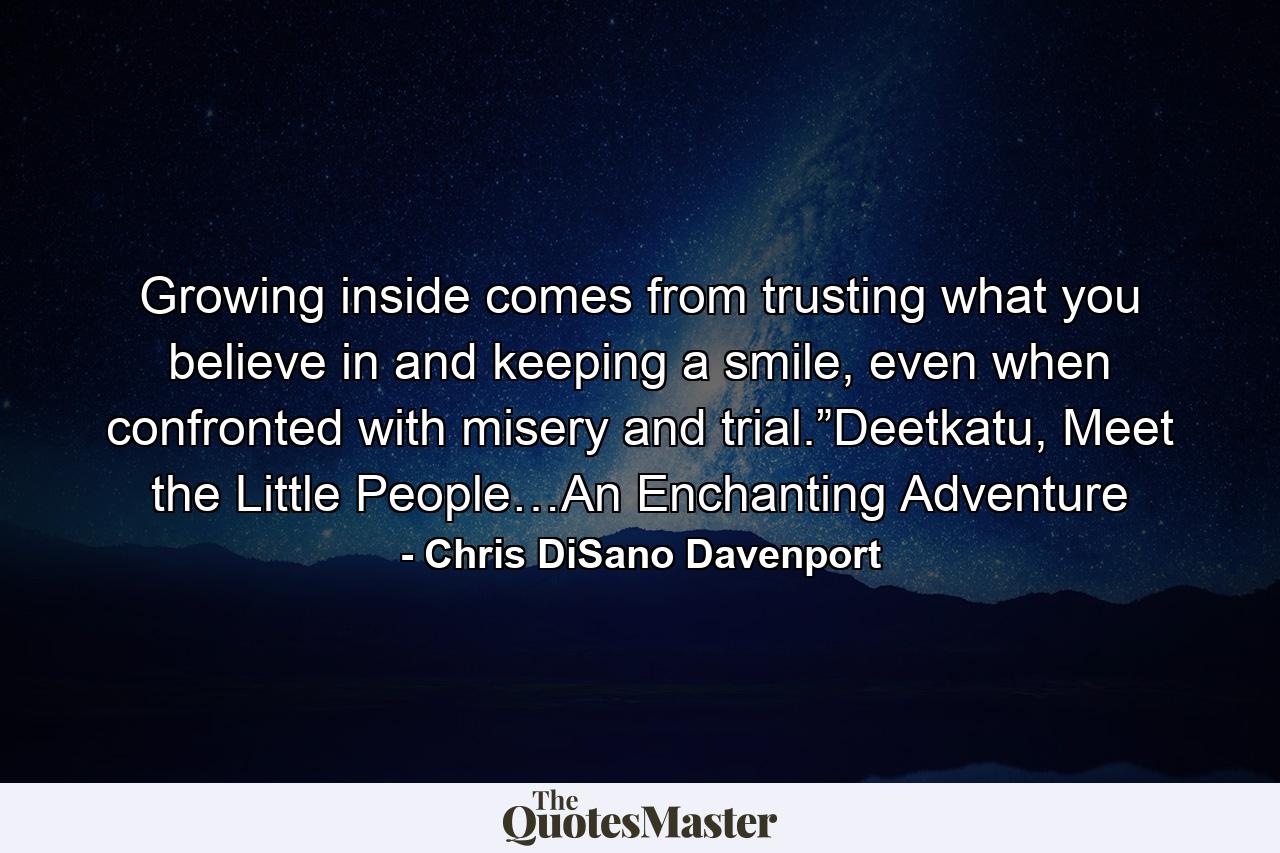 Growing inside comes from trusting what you believe in and keeping a smile, even when confronted with misery and trial.”Deetkatu, Meet the Little People…An Enchanting Adventure - Quote by Chris DiSano Davenport