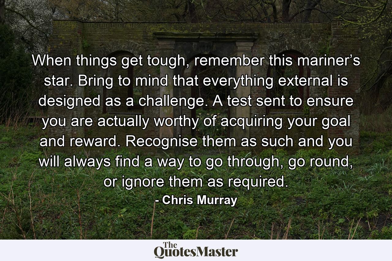 When things get tough, remember this mariner’s star. Bring to mind that everything external is designed as a challenge. A test sent to ensure you are actually worthy of acquiring your goal and reward. Recognise them as such and you will always find a way to go through, go round, or ignore them as required. - Quote by Chris Murray