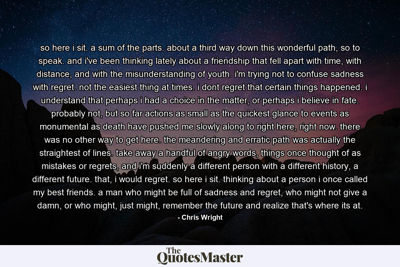 so here i sit. a sum of the parts. about a third way down this wonderful path, so to speak. and i've been thinking lately about a friendship that fell apart with time, with distance, and with the misunderstanding of youth. i'm trying not to confuse sadness with regret. not the easiest thing at times. i dont regret that certain things happened. i understand that perhaps i had a choice in the matter, or perhaps i believe in fate. probably not, but so far actions as small as the quickest glance to events as monumental as death have pushed me slowly along to right here, right now. there was no other way to get here. the meandering and erratic path was actually the straightest of lines. take away a handful of angry words, things once thought of as mistakes or regrets, and i'm suddenly a different person with a different history, a different future. that, i would regret. so here i sit. thinking about a person i once called my best friends. a man who might be full of sadness and regret, who might not give a damn, or who might, just might, remember the future and realize that's where its at. - Quote by Chris Wright