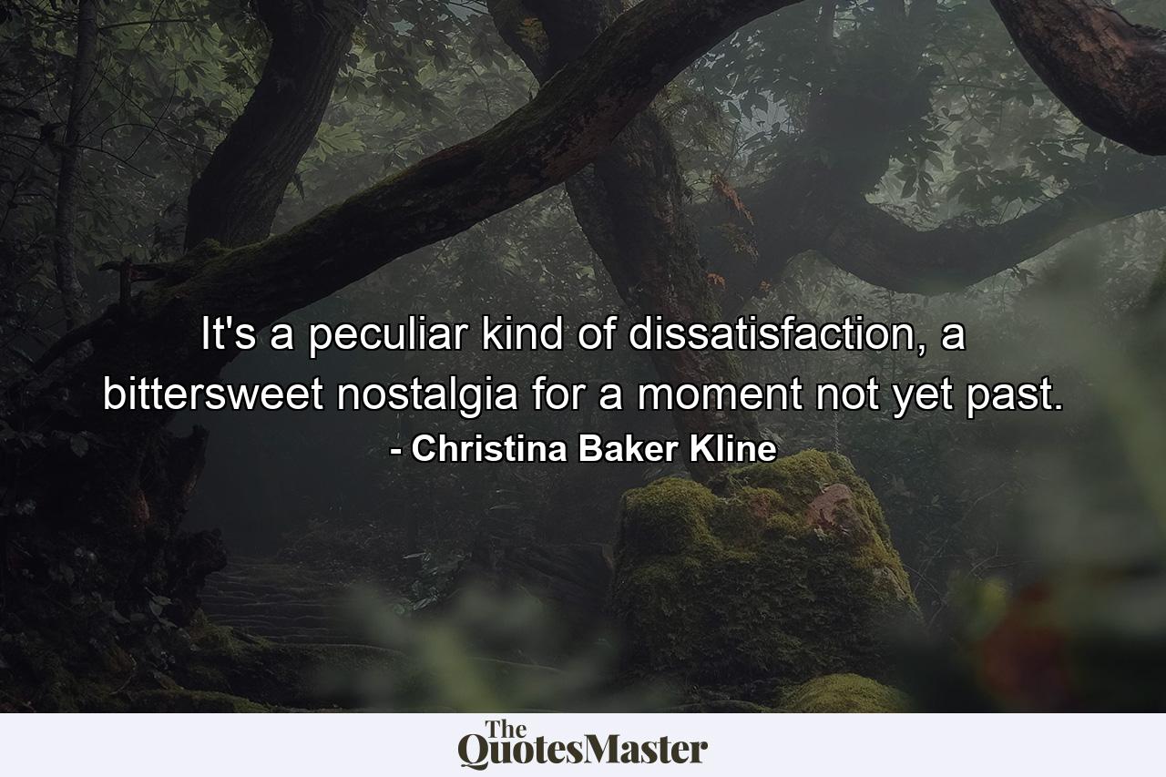 It's a peculiar kind of dissatisfaction, a bittersweet nostalgia for a moment not yet past. - Quote by Christina Baker Kline